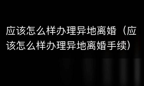 应该怎么样办理异地离婚（应该怎么样办理异地离婚手续）