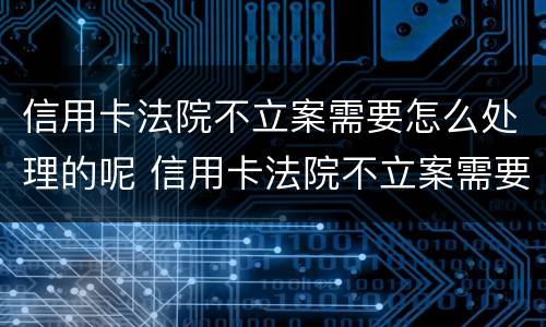 信用卡法院不立案需要怎么处理的呢 信用卡法院不立案需要怎么处理的呢
