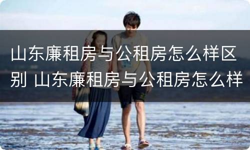 山东廉租房与公租房怎么样区别 山东廉租房与公租房怎么样区别呢