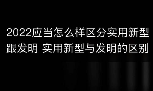 2022应当怎么样区分实用新型跟发明 实用新型与发明的区别有哪些