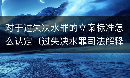 对于过失决水罪的立案标准怎么认定（过失决水罪司法解释）