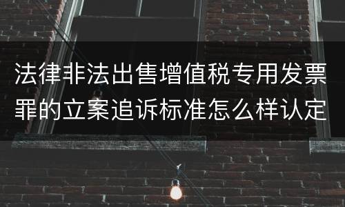 法律非法出售增值税专用发票罪的立案追诉标准怎么样认定