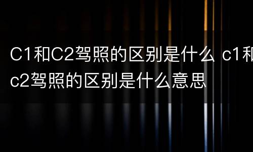 C1和C2驾照的区别是什么 c1和c2驾照的区别是什么意思