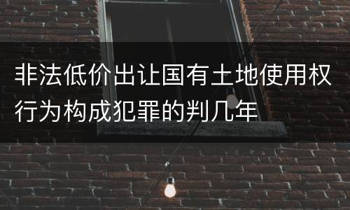 非法低价出让国有土地使用权行为构成犯罪的判几年