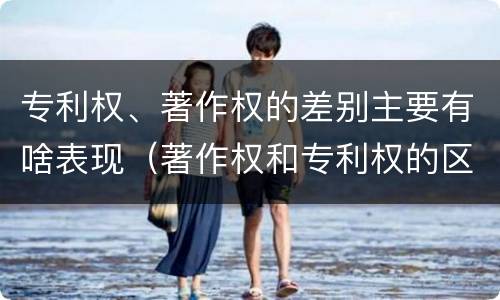 专利权、著作权的差别主要有啥表现（著作权和专利权的区别主要表现为）