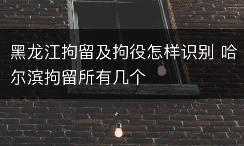 黑龙江拘留及拘役怎样识别 哈尔滨拘留所有几个