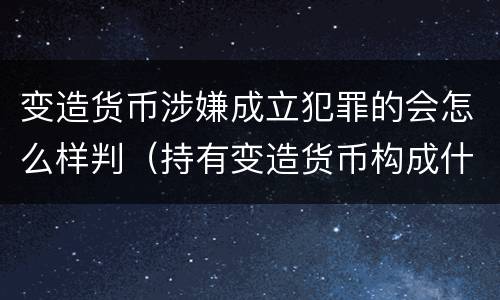 变造货币涉嫌成立犯罪的会怎么样判（持有变造货币构成什么罪）