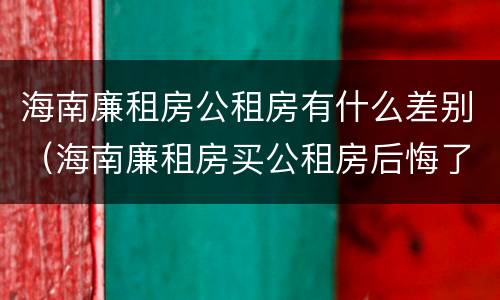 海南廉租房公租房有什么差别（海南廉租房买公租房后悔了）