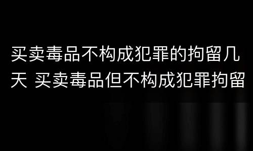买卖毒品不构成犯罪的拘留几天 买卖毒品但不构成犯罪拘留几天