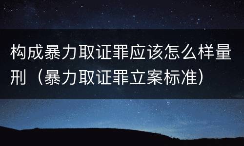 构成暴力取证罪应该怎么样量刑（暴力取证罪立案标准）