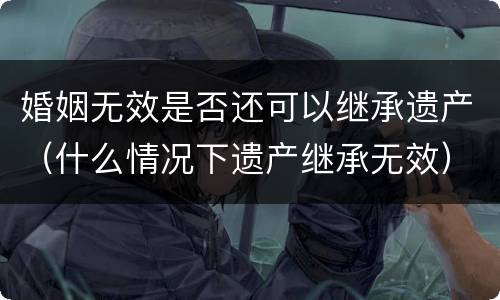 婚姻无效是否还可以继承遗产（什么情况下遗产继承无效）
