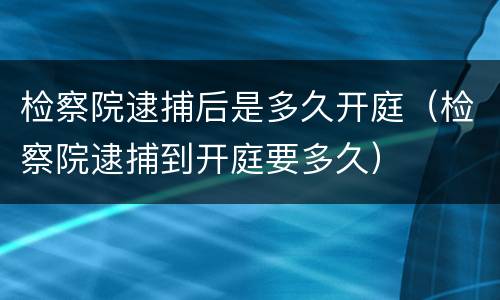 检察院逮捕后是多久开庭（检察院逮捕到开庭要多久）