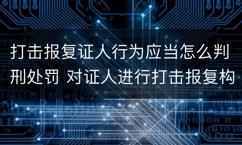 打击报复证人行为应当怎么判刑处罚 对证人进行打击报复构成什么罪