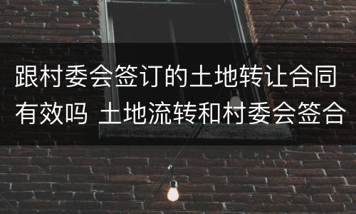 跟村委会签订的土地转让合同有效吗 土地流转和村委会签合同可以吗