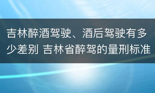 吉林醉酒驾驶、酒后驾驶有多少差别 吉林省醉驾的量刑标准是多少?