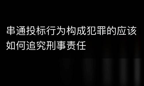串通投标行为构成犯罪的应该如何追究刑事责任