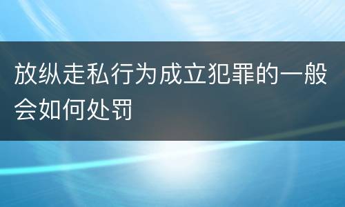 放纵走私行为成立犯罪的一般会如何处罚