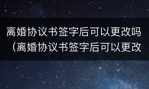 离婚协议书签字后可以更改吗（离婚协议书签字后可以更改吗）