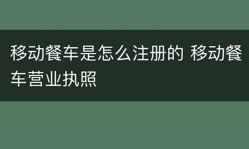 移动餐车是怎么注册的 移动餐车营业执照