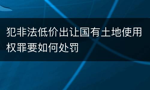 犯非法低价出让国有土地使用权罪要如何处罚