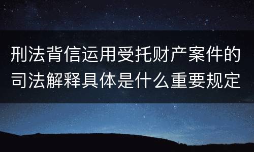 刑法背信运用受托财产案件的司法解释具体是什么重要规定