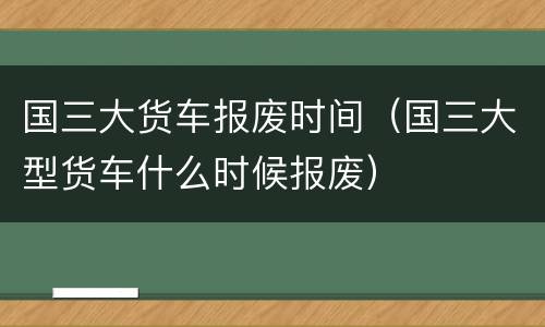 国三大货车报废时间（国三大型货车什么时候报废）