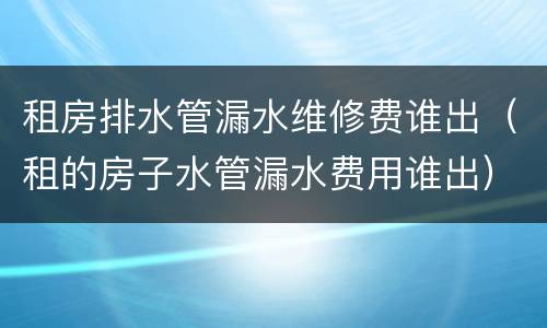 租房排水管漏水维修费谁出（租的房子水管漏水费用谁出）