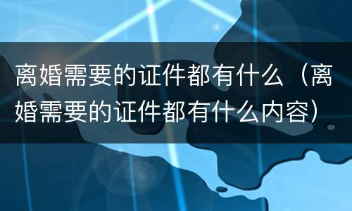 离婚需要的证件都有什么（离婚需要的证件都有什么内容）