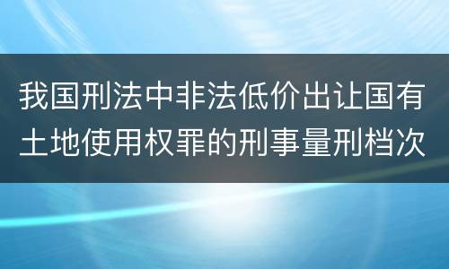 我国刑法中非法低价出让国有土地使用权罪的刑事量刑档次是多少