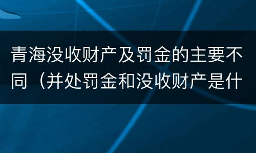 青海没收财产及罚金的主要不同（并处罚金和没收财产是什么意思）