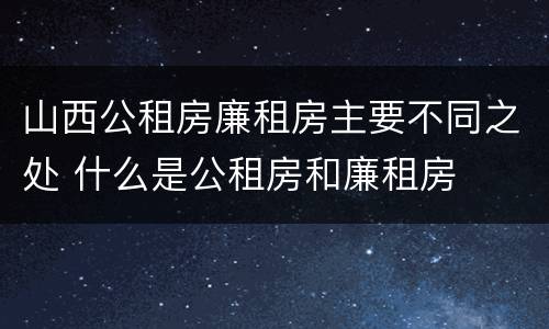 山西公租房廉租房主要不同之处 什么是公租房和廉租房