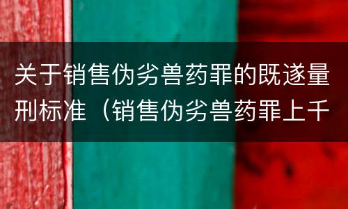 关于销售伪劣兽药罪的既遂量刑标准（销售伪劣兽药罪上千万）