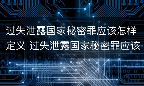 过失泄露国家秘密罪应该怎样定义 过失泄露国家秘密罪应该怎样定义罪名