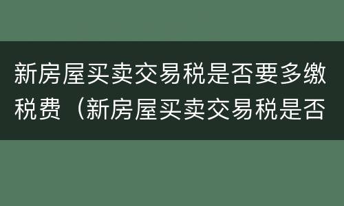新房屋买卖交易税是否要多缴税费（新房屋买卖交易税是否要多缴税费呢）