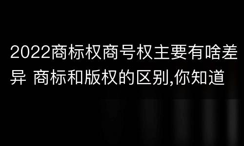 2022商标权商号权主要有啥差异 商标和版权的区别,你知道多少?