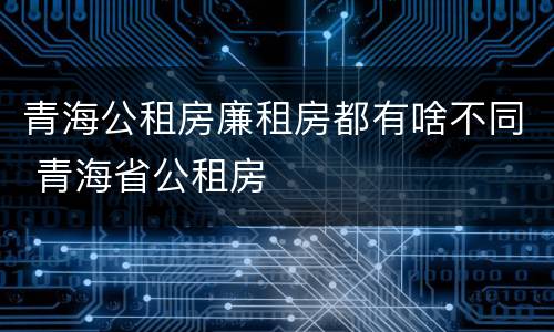青海公租房廉租房都有啥不同 青海省公租房