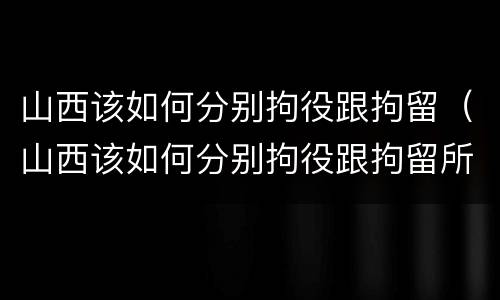 山西该如何分别拘役跟拘留（山西该如何分别拘役跟拘留所）