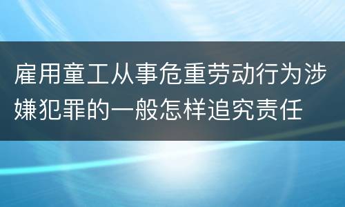 雇用童工从事危重劳动行为涉嫌犯罪的一般怎样追究责任