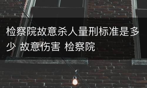 检察院故意杀人量刑标准是多少 故意伤害 检察院