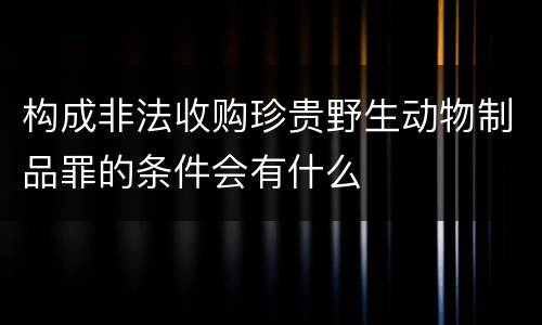 构成非法收购珍贵野生动物制品罪的条件会有什么