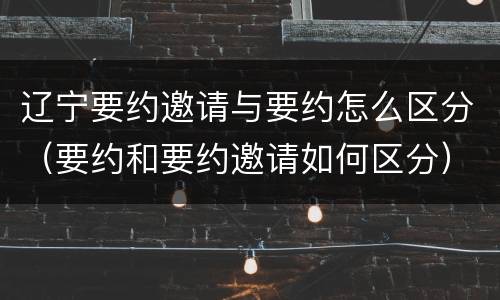 辽宁要约邀请与要约怎么区分（要约和要约邀请如何区分）