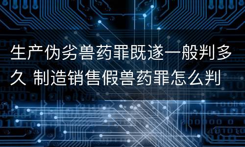 生产伪劣兽药罪既遂一般判多久 制造销售假兽药罪怎么判
