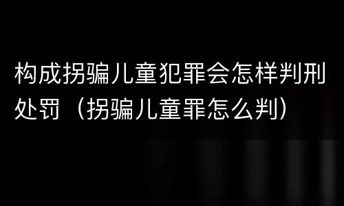 构成拐骗儿童犯罪会怎样判刑处罚（拐骗儿童罪怎么判）