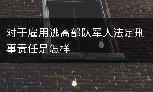 对于雇用逃离部队军人法定刑事责任是怎样