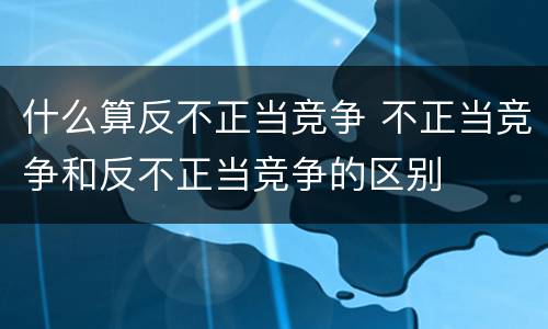 什么算反不正当竞争 不正当竞争和反不正当竞争的区别