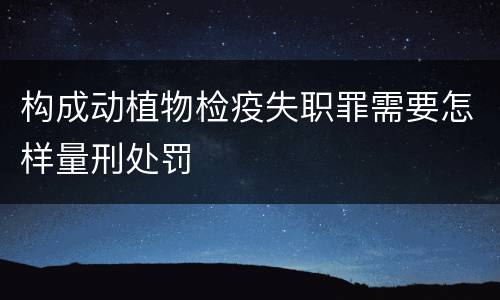 构成动植物检疫失职罪需要怎样量刑处罚