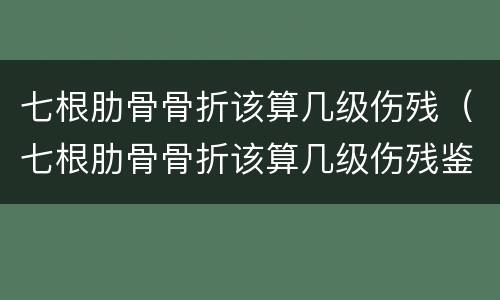 七根肋骨骨折该算几级伤残（七根肋骨骨折该算几级伤残鉴定）