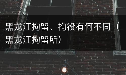 黑龙江拘留、拘役有何不同（黑龙江拘留所）
