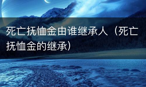 死亡抚恤金由谁继承人（死亡抚恤金的继承）