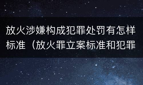 放火涉嫌构成犯罪处罚有怎样标准（放火罪立案标准和犯罪构成）